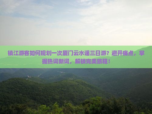 镇江游客如何规划一次厦门云水谣三日游？避开痛点，掌握热词新词，解锁完美旅程！