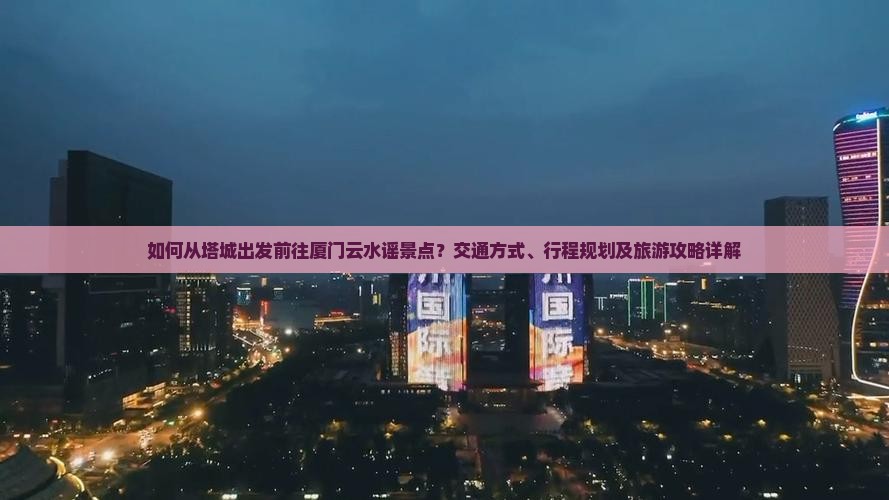 如何从塔城出发前往厦门云水谣景点？交通方式、行程规划及旅游攻略详解