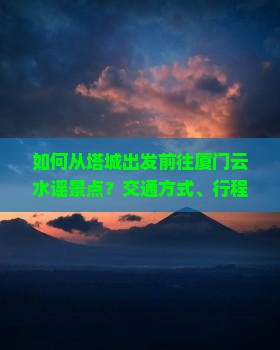 如何从塔城出发前往厦门云水谣景点？交通方式、行程规划及旅游攻略详解