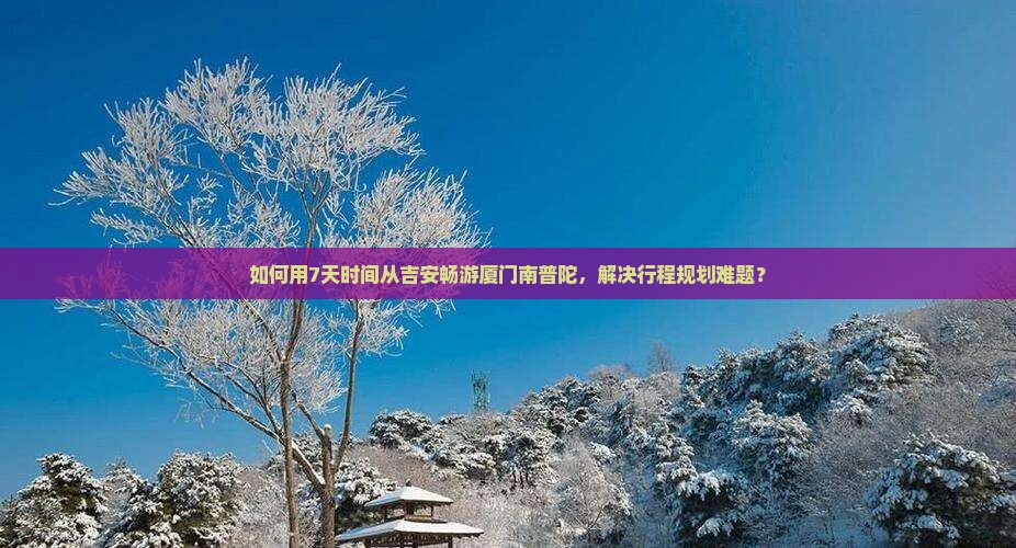 如何用7天时间从吉安畅游厦门南普陀，解决行程规划难题？