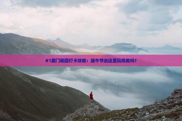 #1厦门毓园打卡攻略：端午节去这里玩得爽吗？