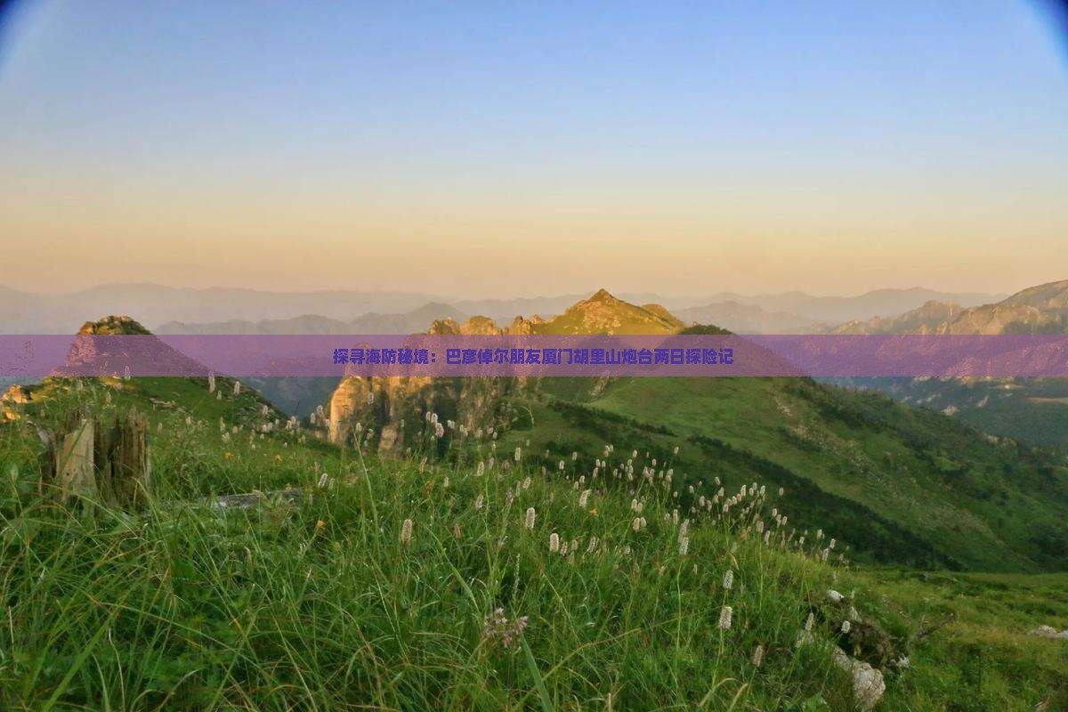 探寻海防秘境：巴彦倬尔朋友厦门胡里山炮台两日探险记