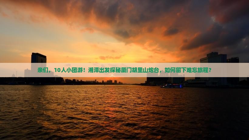 亲们，10人小团游！湘潭出发探秘厦门胡里山炮台，如何留下难忘旅程？