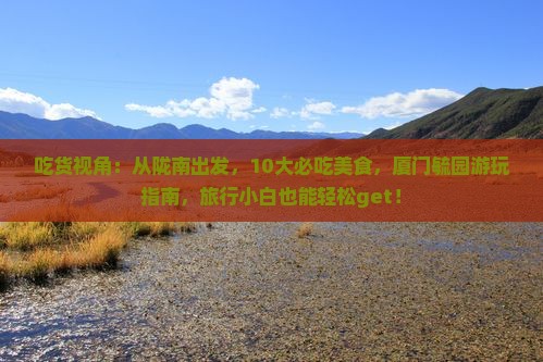 吃货视角：从陇南出发，10大必吃美食，厦门毓园游玩指南，旅行小白也能轻松get！