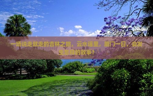 一场说走就走的吉林之旅，云水谣里，厦门一日，会发生怎样的故事？