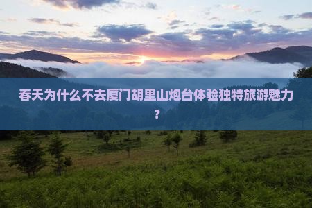 春天为什么不去厦门胡里山炮台体验独特旅游魅力？
