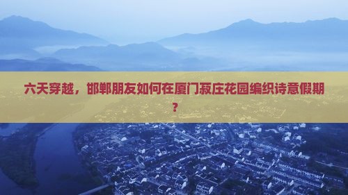 六天穿越，邯郸朋友如何在厦门菽庄花园编织诗意假期？