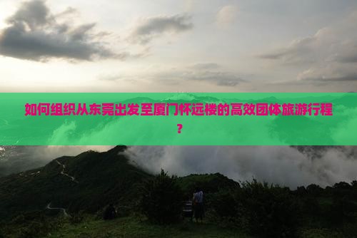 如何组织从东莞出发至厦门怀远楼的高效团体旅游行程？