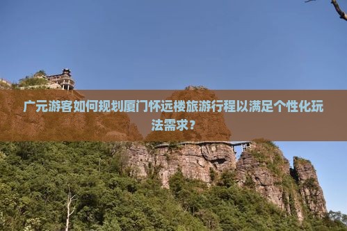 广元游客如何规划厦门怀远楼旅游行程以满足个性化玩法需求？