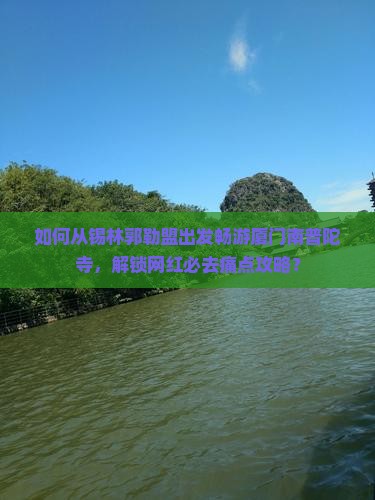 如何从锡林郭勒盟出发畅游厦门南普陀寺，解锁网红必去痛点攻略？