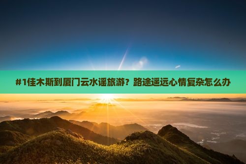 #1佳木斯到厦门云水谣旅游？路途遥远心情复杂怎么办