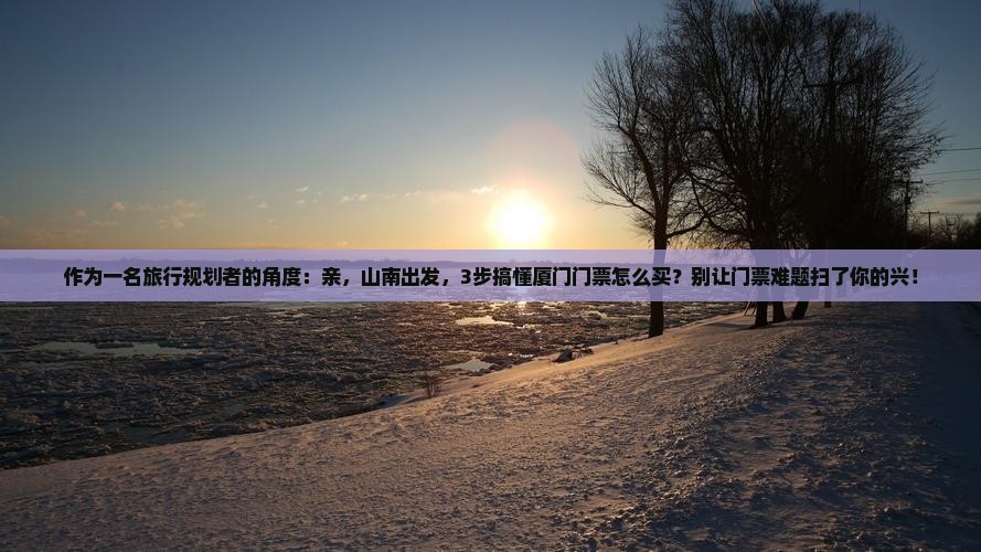 作为一名旅行规划者的角度：亲，山南出发，3步搞懂厦门门票怎么买？别让门票难题扫了你的兴！