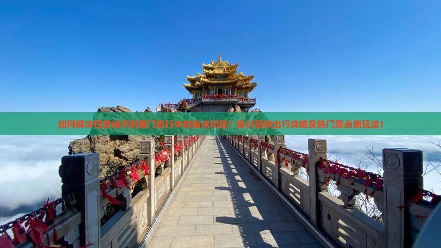 如何解决巴彦倬尔到厦门旅行中的痛点问题？探讨高效出行攻略及热门景点新玩法！