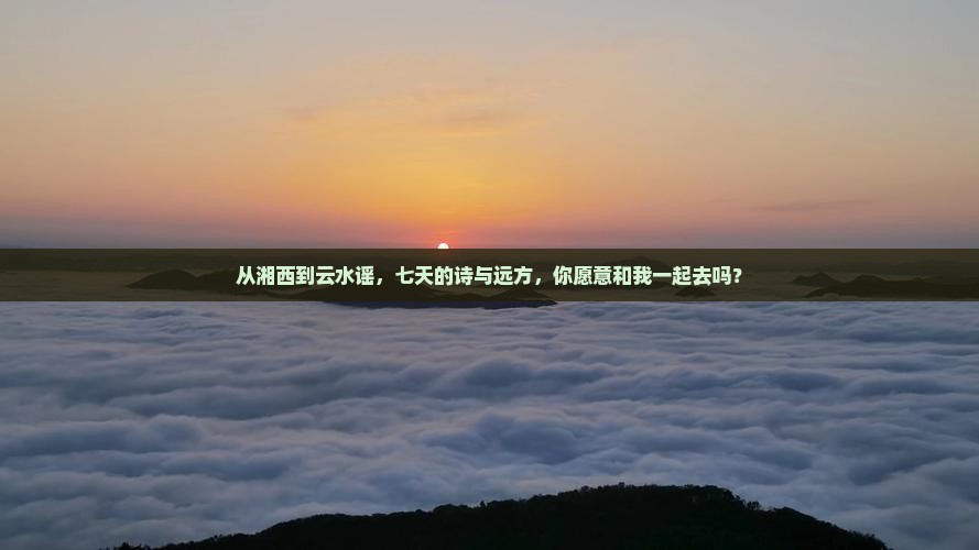 从湘西到云水谣，七天的诗与远方，你愿意和我一起去吗？