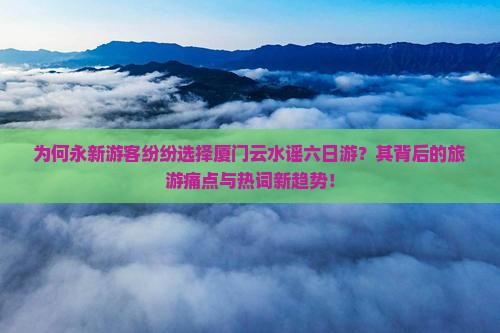 为何永新游客纷纷选择厦门云水谣六日游？其背后的旅游痛点与热词新趋势！