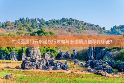 红河至厦门云水谣旅行攻略与必游景点推荐有哪些？