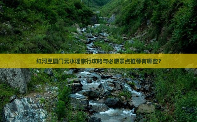 红河至厦门云水谣旅行攻略与必游景点推荐有哪些？