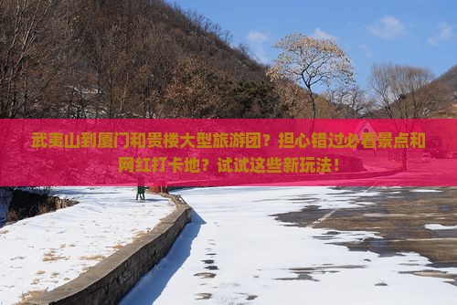 武夷山到厦门和贵楼大型旅游团？担心错过必看景点和网红打卡地？试试这些新玩法！