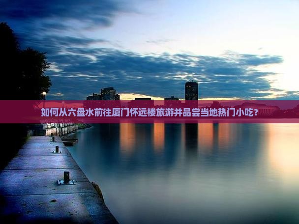 如何从六盘水前往厦门怀远楼旅游并品尝当地热门小吃？