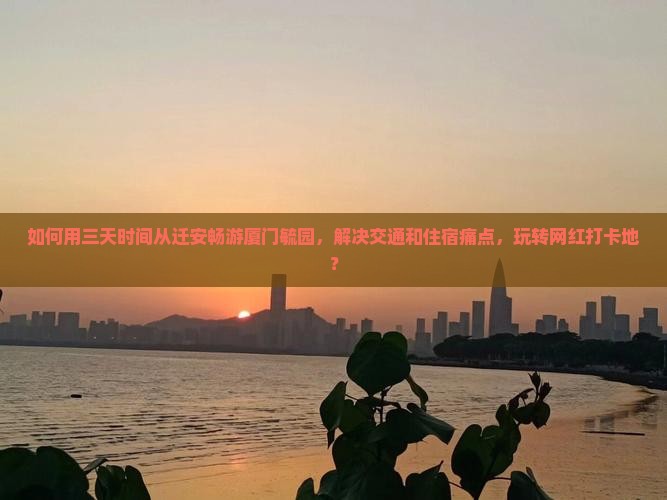 如何用三天时间从迁安畅游厦门毓园，解决交通和住宿痛点，玩转网红打卡地？