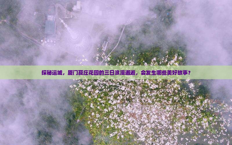 探秘运城，厦门菽庄花园的三日浪漫邂逅，会发生哪些美好故事？