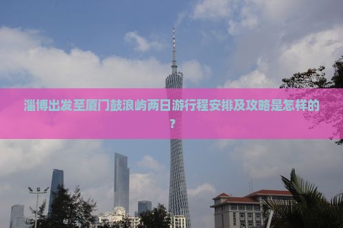 淄博出发至厦门鼓浪屿两日游行程安排及攻略是怎样的？