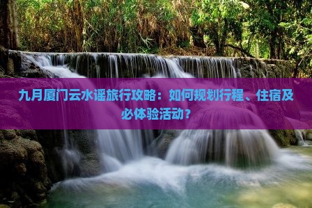 九月厦门云水谣旅行攻略：如何规划行程、住宿及必体验活动？