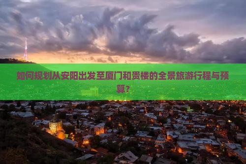 如何规划从安阳出发至厦门和贵楼的全景旅游行程与预算？
