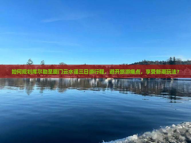 如何规划库尔勒至厦门云水谣三日游行程，避开旅游痛点，享受新潮玩法？