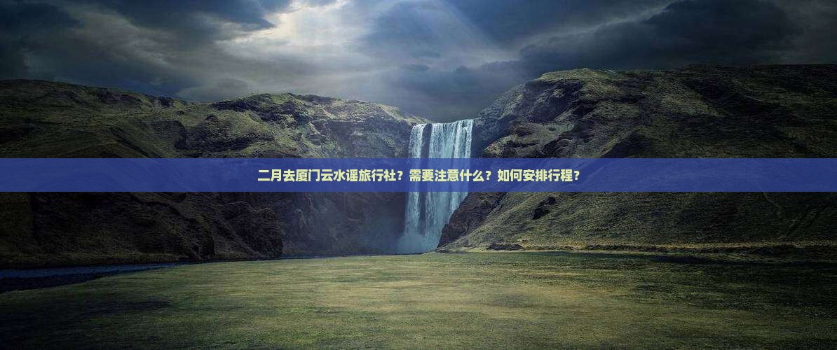 二月去厦门云水谣旅行社？需要注意什么？如何安排行程？