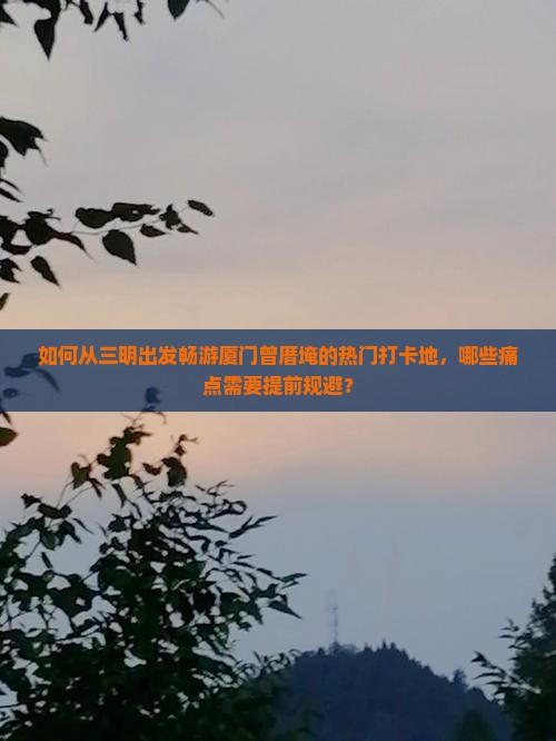 如何从三明出发畅游厦门曾厝埯的热门打卡地，哪些痛点需要提前规避？