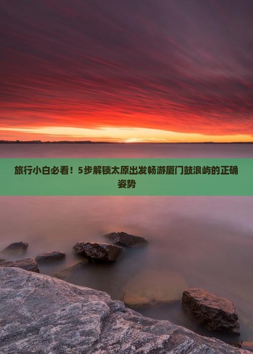 旅行小白必看！5步解锁太原出发畅游厦门鼓浪屿的正确姿势