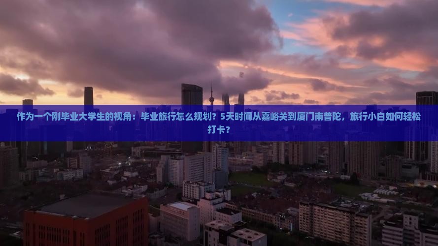 作为一个刚毕业大学生的视角:毕业旅行怎么规划?5天时间从嘉峪关到厦门南普陀,旅行小白如何轻松打卡? 作为一个刚毕业大学生的视角:毕业旅行怎么规划?5天时间从嘉峪关到厦门南普陀,旅行小白如何轻松打卡?