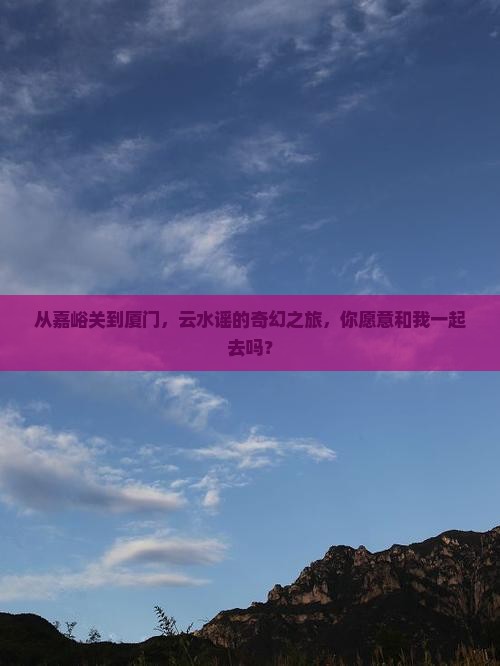 从嘉峪关到厦门，云水谣的奇幻之旅，你愿意和我一起去吗？