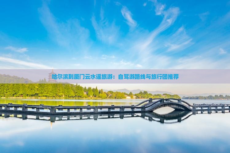 哈尔滨到厦门云水谣旅游：自驾游路线与旅行团推荐