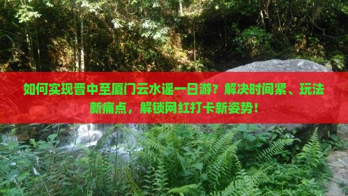 如何实现晋中至厦门云水谣一日游？解决时间紧、玩法新痛点，解锁网红打卡新姿势！