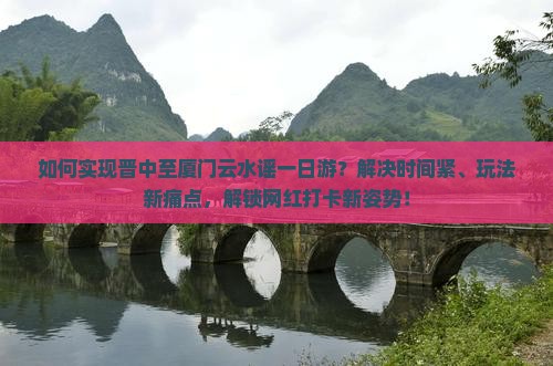如何实现晋中至厦门云水谣一日游？解决时间紧、玩法新痛点，解锁网红打卡新姿势！