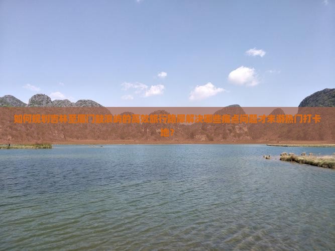 如何规划吉林至厦门鼓浪屿的高效旅行路犀解决哪些痛点问题才末游热门打卡地？
