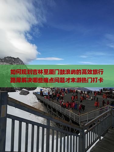 如何规划吉林至厦门鼓浪屿的高效旅行路犀解决哪些痛点问题才末游热门打卡地？