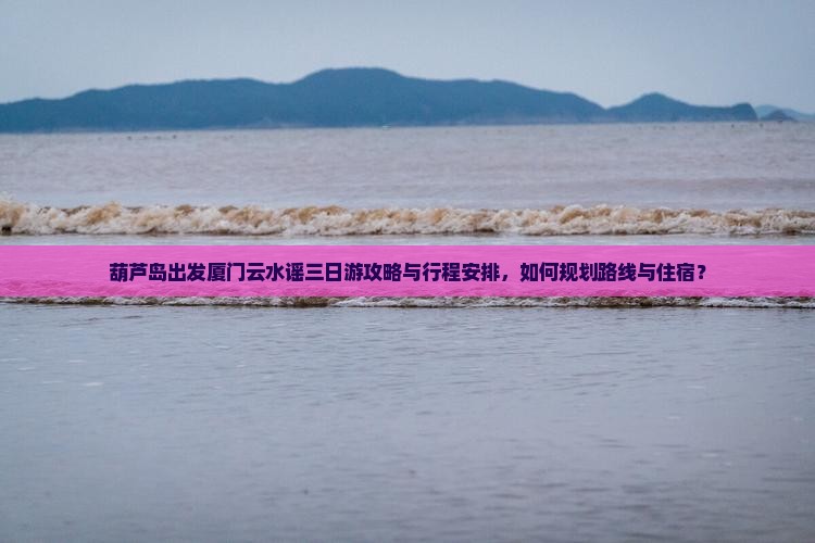 葫芦岛出发厦门云水谣三日游攻略与行程安排，如何规划路线与住宿？