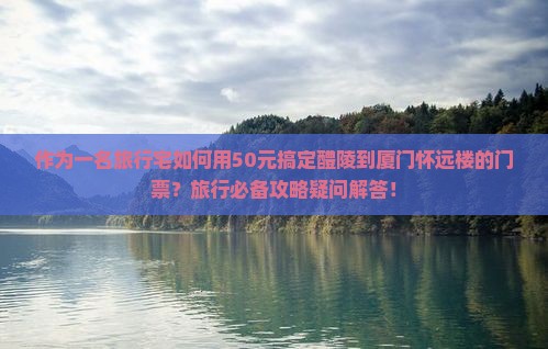 作为一名旅行宅如何用50元搞定醴陵到厦门怀远楼的门票？旅行必备攻略疑问解答！
