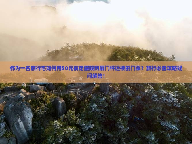 作为一名旅行宅如何用50元搞定醴陵到厦门怀远楼的门票？旅行必备攻略疑问解答！
