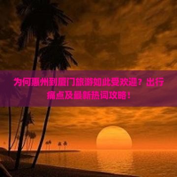 为何惠州到厦门旅游如此受欢迎？出行痛点及最新热词攻略！