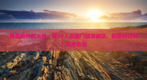 我是梅州的大叔，带30人去厦门鼓浪屿玩，船票好订吗？有点着急