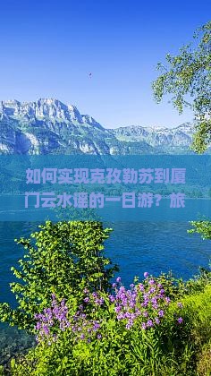如何实现克孜勒苏到厦门云水谣的一日游？旅行痛点解析与热词新词攻略！