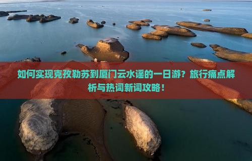 如何实现克孜勒苏到厦门云水谣的一日游？旅行痛点解析与热词新词攻略！