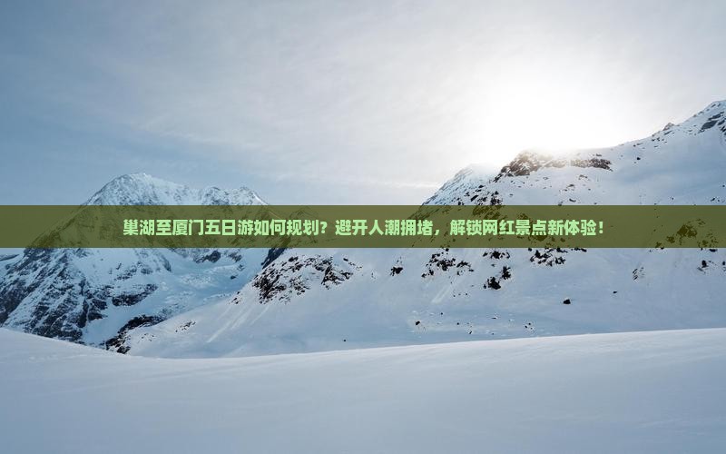 巢湖至厦门五日游如何规划？避开人潮拥堵，解锁网红景点新体验！