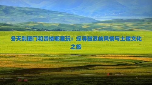 冬天到厦门和贵楼哪里玩：探寻鼓浪屿风情与土楼文化之旅