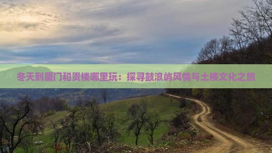 冬天到厦门和贵楼哪里玩：探寻鼓浪屿风情与土楼文化之旅