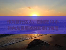 作为旅行达人，如何在12小时内从昌都畅游到厦门曾厝埯，体验地道海岛风情？